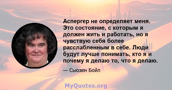 Аспергер не определяет меня. Это состояние, с которым я должен жить и работать, но я чувствую себя более расслабленным в себе. Люди будут лучше понимать, кто я и почему я делаю то, что я делаю.