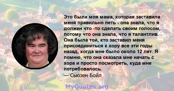 Это была моя мама, которая заставила меня правильно петь - она ​​знала, что я должен что -то сделать своим голосом, потому что она знала, что я талантлив. Она была той, кто заставил меня присоединиться к хору все эти