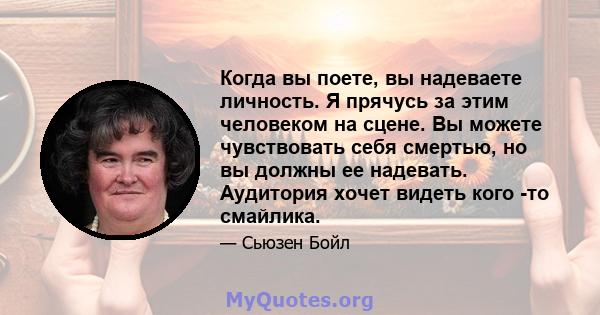 Когда вы поете, вы надеваете личность. Я прячусь за этим человеком на сцене. Вы можете чувствовать себя смертью, но вы должны ее надевать. Аудитория хочет видеть кого -то смайлика.