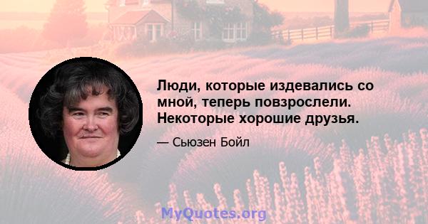 Люди, которые издевались со мной, теперь повзрослели. Некоторые хорошие друзья.