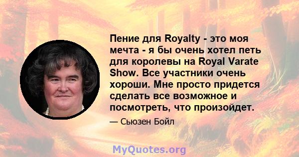 Пение для Royalty - это моя мечта - я бы очень хотел петь для королевы на Royal Varate Show. Все участники очень хороши. Мне просто придется сделать все возможное и посмотреть, что произойдет.