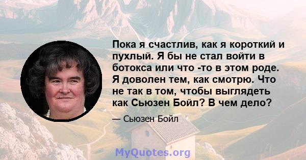 Пока я счастлив, как я короткий и пухлый. Я бы не стал войти в ботокса или что -то в этом роде. Я доволен тем, как смотрю. Что не так в том, чтобы выглядеть как Сьюзен Бойл? В чем дело?