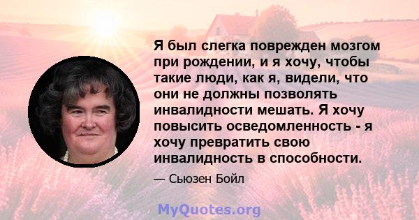 Я был слегка поврежден мозгом при рождении, и я хочу, чтобы такие люди, как я, видели, что они не должны позволять инвалидности мешать. Я хочу повысить осведомленность - я хочу превратить свою инвалидность в способности.