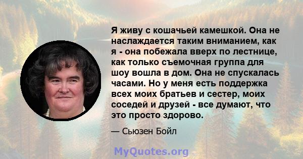 Я живу с кошачьей камешкой. Она не наслаждается таким вниманием, как я - она ​​побежала вверх по лестнице, как только съемочная группа для шоу вошла в дом. Она не спускалась часами. Но у меня есть поддержка всех моих