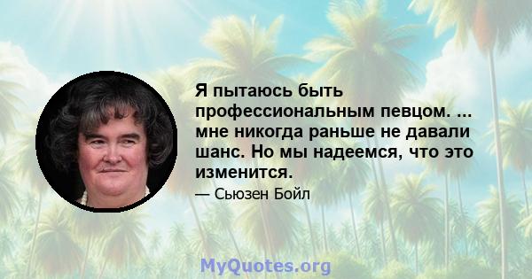 Я пытаюсь быть профессиональным певцом. ... мне никогда раньше не давали шанс. Но мы надеемся, что это изменится.