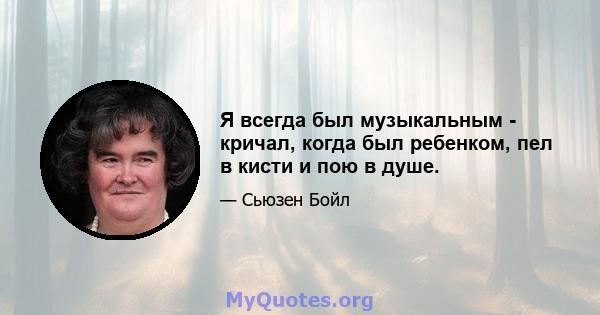 Я всегда был музыкальным - кричал, когда был ребенком, пел в кисти и пою в душе.