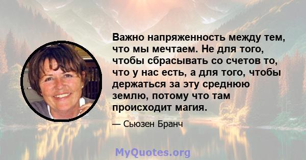 Важно напряженность между тем, что мы мечтаем. Не для того, чтобы сбрасывать со счетов то, что у нас есть, а для того, чтобы держаться за эту среднюю землю, потому что там происходит магия.