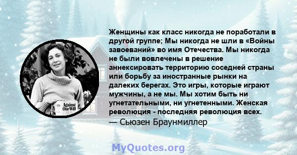 Женщины как класс никогда не поработали в другой группе; Мы никогда не шли в «Войны завоеваний» во имя Отечества. Мы никогда не были вовлечены в решение аннексировать территорию соседней страны или борьбу за иностранные 