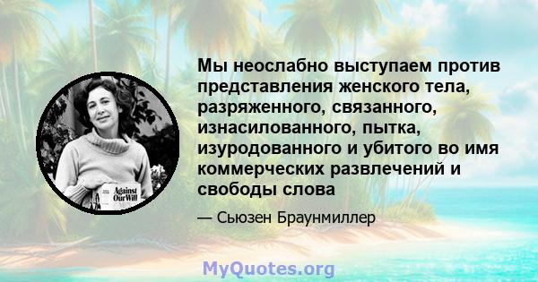 Мы неослабно выступаем против представления женского тела, разряженного, связанного, изнасилованного, пытка, изуродованного и убитого во имя коммерческих развлечений и свободы слова