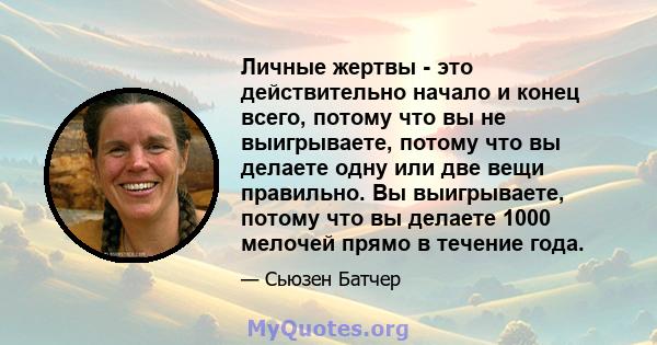 Личные жертвы - это действительно начало и конец всего, потому что вы не выигрываете, потому что вы делаете одну или две вещи правильно. Вы выигрываете, потому что вы делаете 1000 мелочей прямо в течение года.