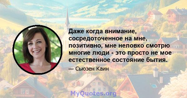 Даже когда внимание, сосредоточенное на мне, позитивно, мне неловко смотрю многие люди - это просто не мое естественное состояние бытия.