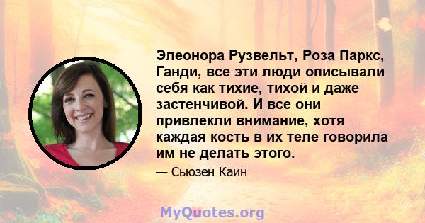 Элеонора Рузвельт, Роза Паркс, Ганди, все эти люди описывали себя как тихие, тихой и даже застенчивой. И все они привлекли внимание, хотя каждая кость в их теле говорила им не делать этого.