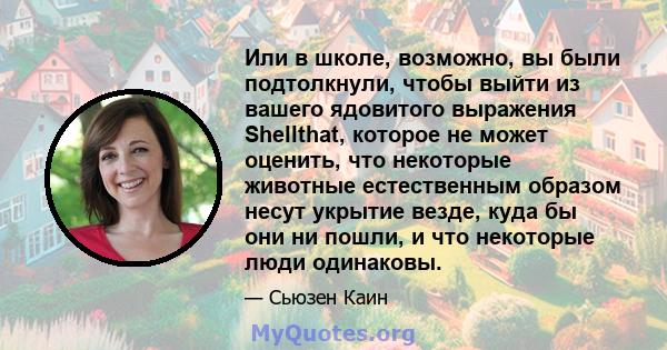 Или в школе, возможно, вы были подтолкнули, чтобы выйти из вашего ядовитого выражения Shellthat, которое не может оценить, что некоторые животные естественным образом несут укрытие везде, куда бы они ни пошли, и что