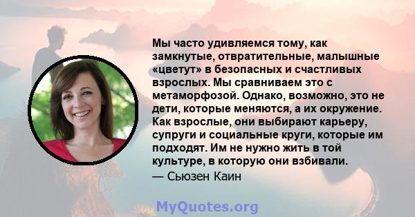 Мы часто удивляемся тому, как замкнутые, отвратительные, малышные «цветут» в безопасных и счастливых взрослых. Мы сравниваем это с метаморфозой. Однако, возможно, это не дети, которые меняются, а их окружение. Как