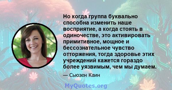 Но когда группа буквально способна изменить наше восприятие, а когда стоять в одиночестве, это активировать примитивное, мощное и бессознательное чувство отторжения, тогда здоровье этих учреждений кажется гораздо более