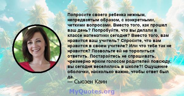 Попросите своего ребенка нежным, непредвзятым образом, с конкретными, четкими вопросами. Вместо того, как прошел ваш день? Попробуйте, что вы делали в классе математики сегодня? Вместо того, вам нравится ваш учитель?