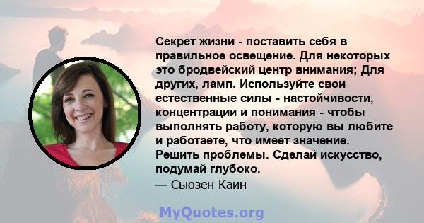 Секрет жизни - поставить себя в правильное освещение. Для некоторых это бродвейский центр внимания; Для других, ламп. Используйте свои естественные силы - настойчивости, концентрации и понимания - чтобы выполнять