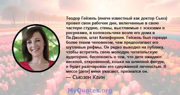 Теодор Гейзель (иначе известный как доктор Сьюз) провел свои рабочие дни, включенные в свою частную студию, стены, выстлаемые с эскизами и рисунками, в колокольчике возле его дома в Ла-Джолла, штат Калифорния. Гейзель