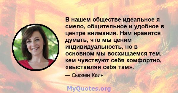 В нашем обществе идеальное я смело, общительное и удобное в центре внимания. Нам нравится думать, что мы ценим индивидуальность, но в основном мы восхищаемся тем, кем чувствуют себя комфортно, «выставляя себя там».