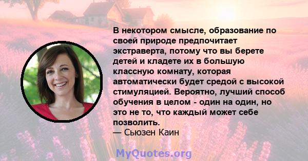 В некотором смысле, образование по своей природе предпочитает экстраверта, потому что вы берете детей и кладете их в большую классную комнату, которая автоматически будет средой с высокой стимуляцией. Вероятно, лучший