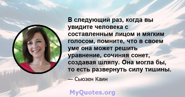 В следующий раз, когда вы увидите человека с составленным лицом и мягким голосом, помните, что в своем уме она может решить уравнение, сочиняя сонет, создавая шляпу. Она могла бы, то есть развернуть силу тишины.