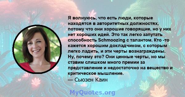 Я волнуюсь, что есть люди, которые находятся в авторитетных должностях, потому что они хорошие говорящие, но у них нет хороших идей. Это так легко запутать способность Schmoozing с талантом. Кто -то кажется хорошим