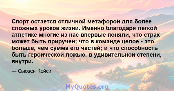 Спорт остается отличной метафорой для более сложных уроков жизни. Именно благодаря легкой атлетике многие из нас впервые поняли, что страх может быть приручен; что в команде целое - это больше, чем сумма его частей; и