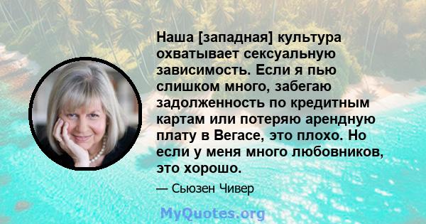 Наша [западная] культура охватывает сексуальную зависимость. Если я пью слишком много, забегаю задолженность по кредитным картам или потеряю арендную плату в Вегасе, это плохо. Но если у меня много любовников, это