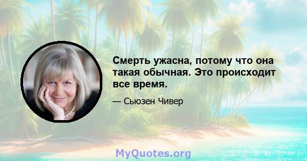 Смерть ужасна, потому что она такая обычная. Это происходит все время.