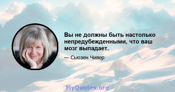 Вы не должны быть настолько непредубежденными, что ваш мозг выпадает.