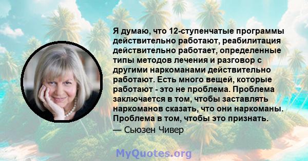 Я думаю, что 12-ступенчатые программы действительно работают, реабилитация действительно работает, определенные типы методов лечения и разговор с другими наркоманами действительно работают. Есть много вещей, которые