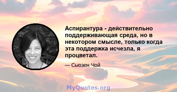 Аспирантура - действительно поддерживающая среда, но в некотором смысле, только когда эта поддержка исчезла, я процветал.