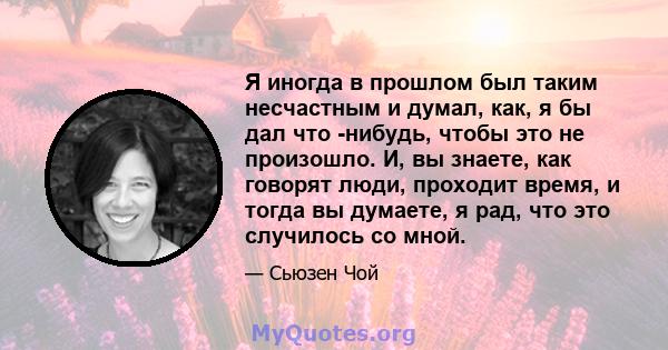 Я иногда в прошлом был таким несчастным и думал, как, я бы дал что -нибудь, чтобы это не произошло. И, вы знаете, как говорят люди, проходит время, и тогда вы думаете, я рад, что это случилось со мной.