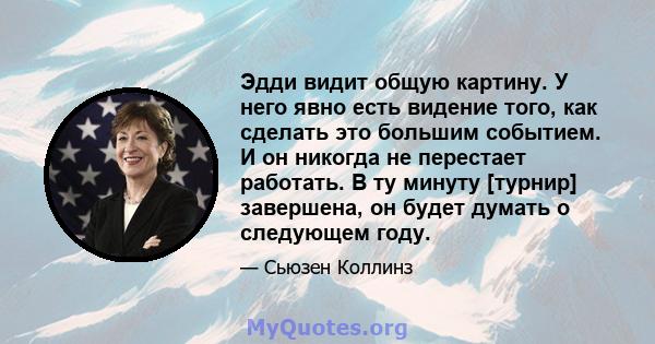 Эдди видит общую картину. У него явно есть видение того, как сделать это большим событием. И он никогда не перестает работать. В ту минуту [турнир] завершена, он будет думать о следующем году.