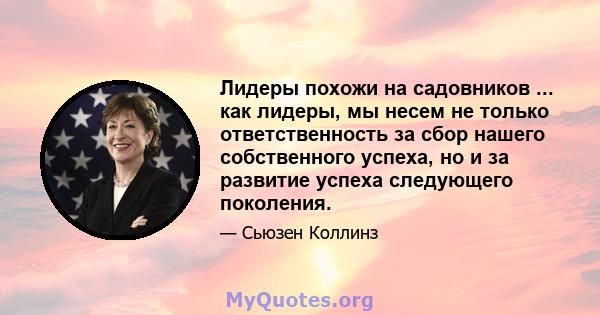 Лидеры похожи на садовников ... как лидеры, мы несем не только ответственность за сбор нашего собственного успеха, но и за развитие успеха следующего поколения.