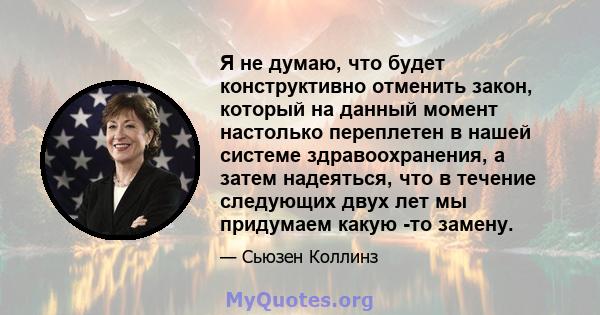 Я не думаю, что будет конструктивно отменить закон, который на данный момент настолько переплетен в нашей системе здравоохранения, а затем надеяться, что в течение следующих двух лет мы придумаем какую -то замену.