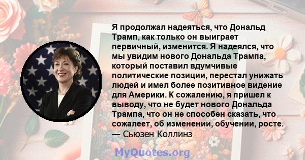 Я продолжал надеяться, что Дональд Трамп, как только он выиграет первичный, изменится. Я надеялся, что мы увидим нового Дональда Трампа, который поставил вдумчивые политические позиции, перестал унижать людей и имел