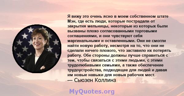 Я вижу это очень ясно в моем собственном штате Мэн, где есть люди, которые пострадали от закрытия мельницы, некоторые из которых были вызваны плохо согласованными торговыми соглашениями, и они чувствуют себя