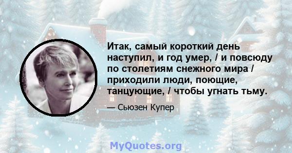 Итак, самый короткий день наступил, и год умер, / и повсюду по столетиям снежного мира / приходили люди, поющие, танцующие, / чтобы угнать тьму.