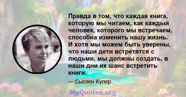 Правда в том, что каждая книга, которую мы читаем, как каждый человек, которого мы встречаем, способна изменить нашу жизнь. И хотя мы можем быть уверены, что наши дети встретятся с людьми, мы должны создать, в наши дни