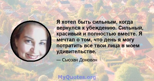 Я хотел быть сильным, когда вернулся к убеждению. Сильный, красивый и полностью вместе. Я мечтал о том, что день я могу потратить все твои лица в моем удивительстве.