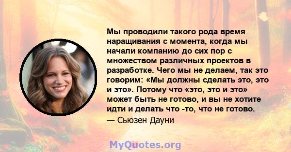 Мы проводили такого рода время наращивания с момента, когда мы начали компанию до сих пор с множеством различных проектов в разработке. Чего мы не делаем, так это говорим: «Мы должны сделать это, это и это». Потому что