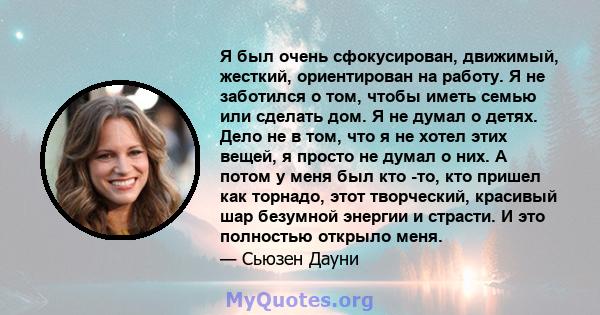 Я был очень сфокусирован, движимый, жесткий, ориентирован на работу. Я не заботился о том, чтобы иметь семью или сделать дом. Я не думал о детях. Дело не в том, что я не хотел этих вещей, я просто не думал о них. А