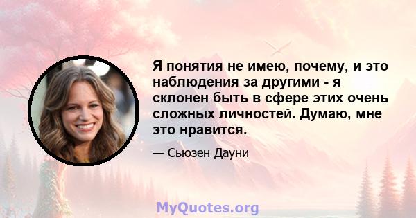 Я понятия не имею, почему, и это наблюдения за другими - я склонен быть в сфере этих очень сложных личностей. Думаю, мне это нравится.