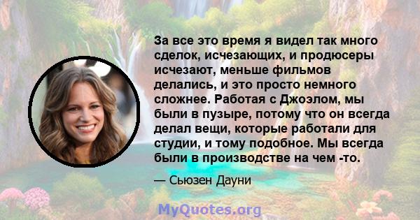 За все это время я видел так много сделок, исчезающих, и продюсеры исчезают, меньше фильмов делались, и это просто немного сложнее. Работая с Джоэлом, мы были в пузыре, потому что он всегда делал вещи, которые работали