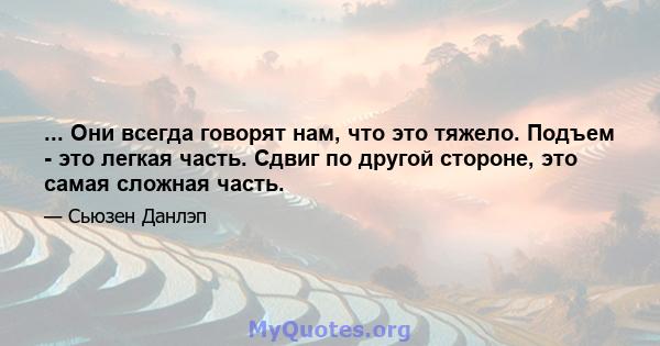 ... Они всегда говорят нам, что это тяжело. Подъем - это легкая часть. Сдвиг по другой стороне, это самая сложная часть.