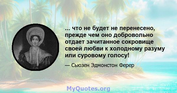 ... что не будет не перенесено, прежде чем оно добровольно отдает зачитанное сокровище своей любви к холодному разуму или суровому голосу!