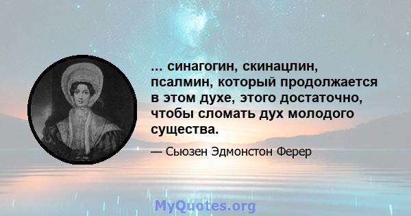 ... синагогин, скинацлин, псалмин, который продолжается в этом духе, этого достаточно, чтобы сломать дух молодого существа.