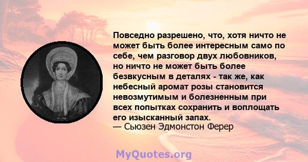 Повседно разрешено, что, хотя ничто не может быть более интересным само по себе, чем разговор двух любовников, но ничто не может быть более безвкусным в деталях - так же, как небесный аромат розы становится невозмутимым 