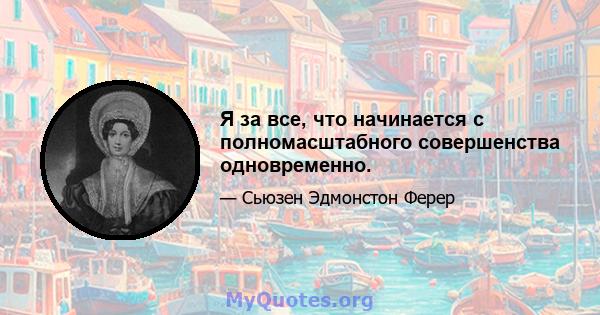 Я за все, что начинается с полномасштабного совершенства одновременно.